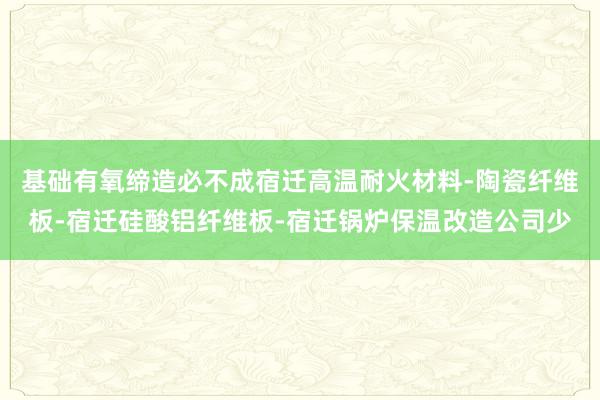 基础有氧缔造必不成宿迁高温耐火材料-陶瓷纤维板-宿迁硅酸铝纤维板-宿迁锅炉保温改造公司少